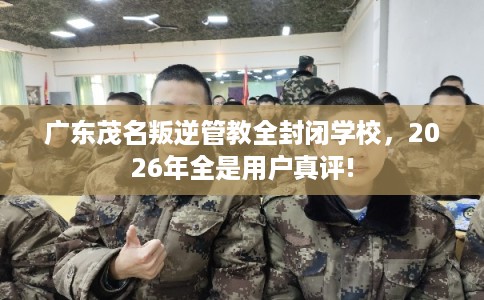 广东茂名叛逆管教全封闭学校，2026年全是用户真评!