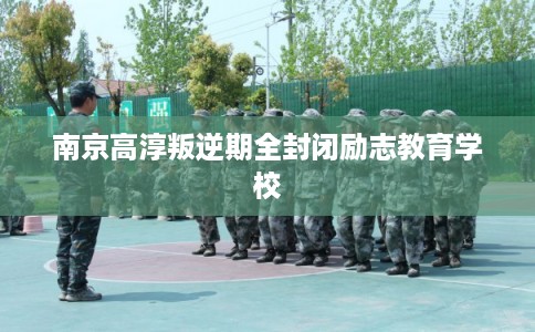 南京高淳叛逆期全封闭励志教育学校