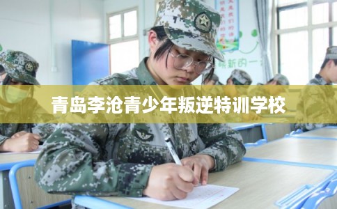青岛李沧青少年叛逆特训学校