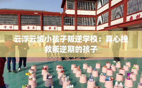 云浮云城小孩子叛逆学校：真心挽救叛逆期的孩子