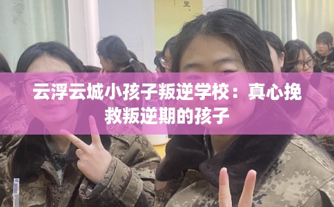 云浮云城小孩子叛逆学校：真心挽救叛逆期的孩子
