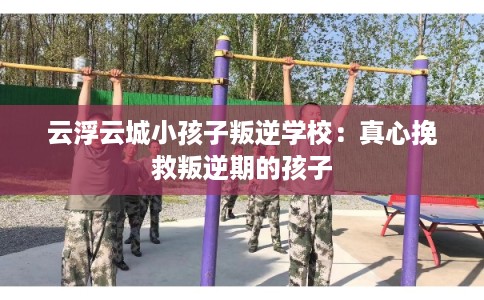 云浮云城小孩子叛逆学校：真心挽救叛逆期的孩子