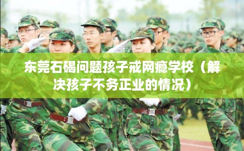 东莞石碣问题孩子戒网瘾学校（解决孩子不务正业的情况）