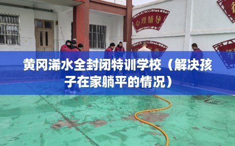 黄冈浠水全封闭特训学校（解决孩子在家躺平的情况）