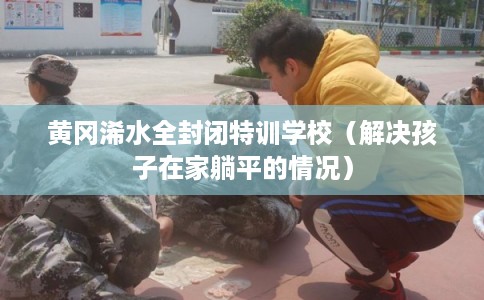 黄冈浠水全封闭特训学校（解决孩子在家躺平的情况）