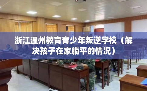 浙江温州教育青少年叛逆学校（解决孩子在家躺平的情况）
