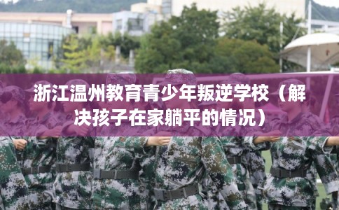 浙江温州教育青少年叛逆学校（解决孩子在家躺平的情况）
