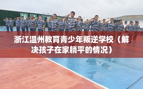 浙江温州教育青少年叛逆学校（解决孩子在家躺平的情况）