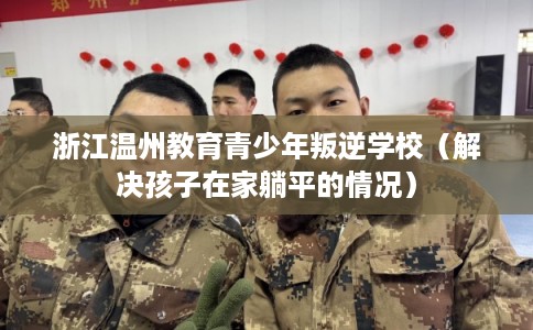 浙江温州教育青少年叛逆学校（解决孩子在家躺平的情况）