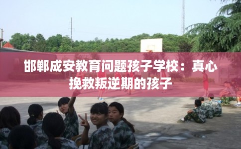 邯郸成安教育问题孩子学校：真心挽救叛逆期的孩子