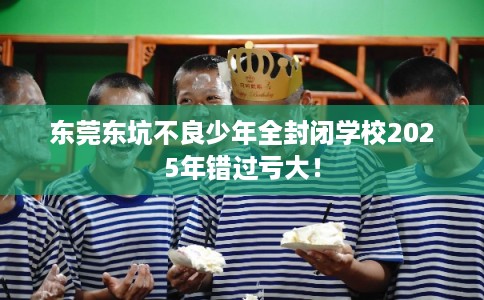 东莞东坑不良少年全封闭学校2025年错过亏大！