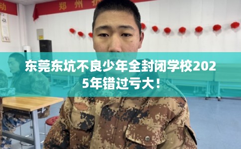 东莞东坑不良少年全封闭学校2025年错过亏大！