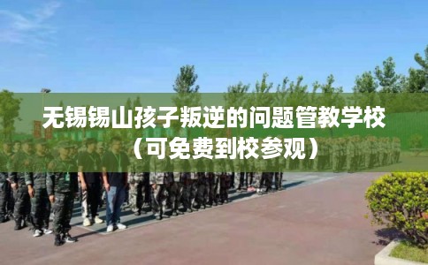 无锡锡山孩子叛逆的问题管教学校（可免费到校参观）