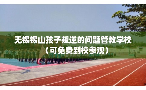 无锡锡山孩子叛逆的问题管教学校（可免费到校参观）