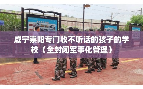 咸宁崇阳专门收不听话的孩子的学校（全封闭军事化管理）