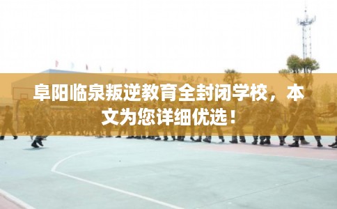 阜阳临泉叛逆教育全封闭学校，本文为您详细优选！