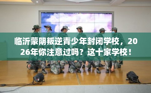 临沂蒙阴叛逆青少年封闭学校，2026年你注意过吗？这十家学校！