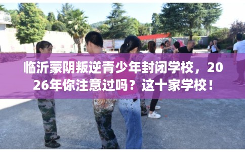 临沂蒙阴叛逆青少年封闭学校，2026年你注意过吗？这十家学校！