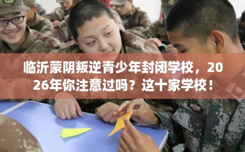 临沂蒙阴叛逆青少年封闭学校，2026年你注意过吗？这十家学校！