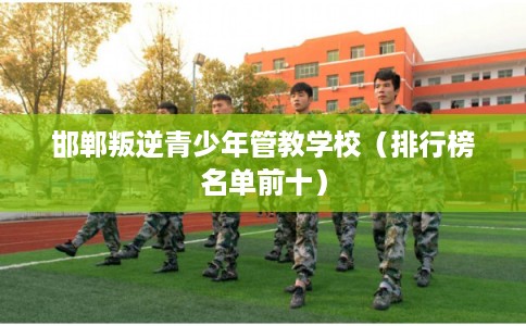 邯郸叛逆青少年管教学校（排行榜名单前十）