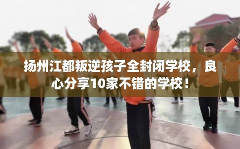 扬州江都叛逆孩子全封闭学校，良心分享10家不错的学校！