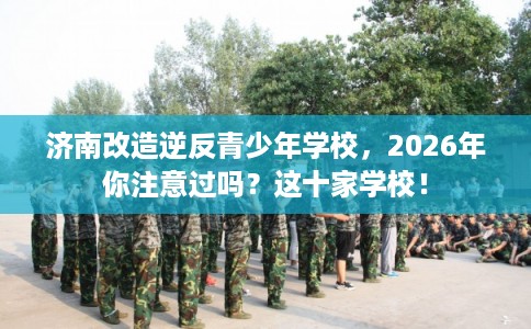 济南改造逆反青少年学校，2026年你注意过吗？这十家学校！