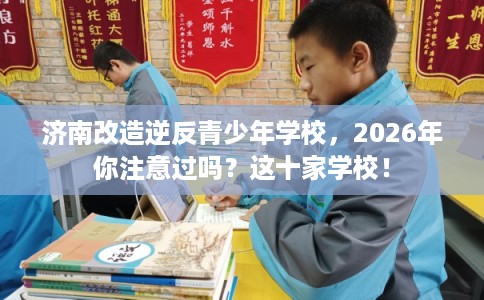 济南改造逆反青少年学校，2026年你注意过吗？这十家学校！