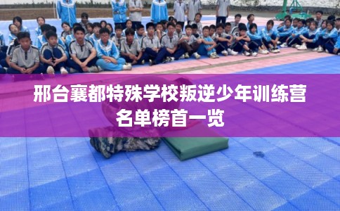 邢台襄都特殊学校叛逆少年训练营名单榜首一览