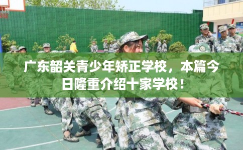 广东韶关青少年矫正学校，本篇今日隆重介绍十家学校！