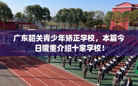 广东韶关青少年矫正学校，本篇今日隆重介绍十家学校！