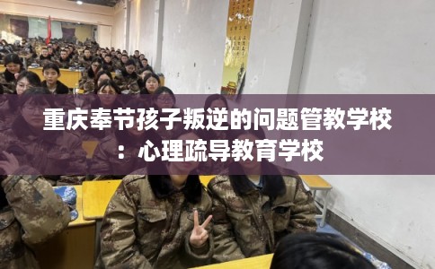 重庆奉节孩子叛逆的问题管教学校：心理疏导教育学校