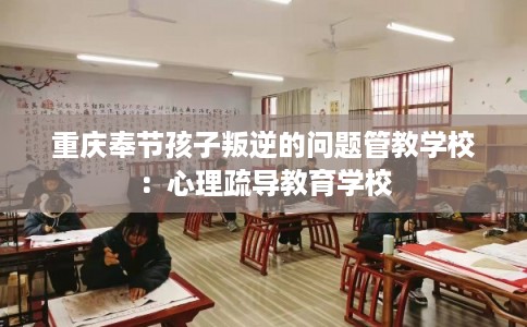 重庆奉节孩子叛逆的问题管教学校：心理疏导教育学校