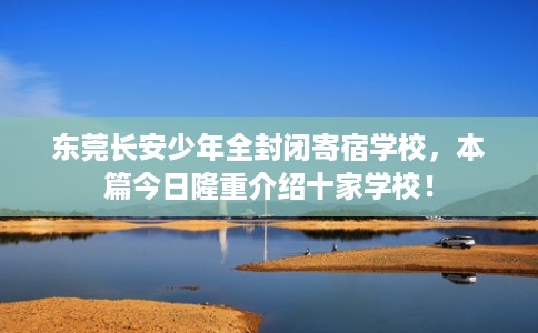 东莞长安少年全封闭寄宿学校，本篇今日隆重介绍十家学校！