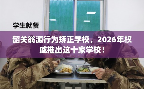 韶关翁源行为矫正学校，2026年权威推出这十家学校！
