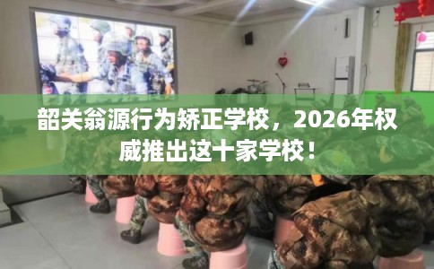 韶关翁源行为矫正学校，2026年权威推出这十家学校！