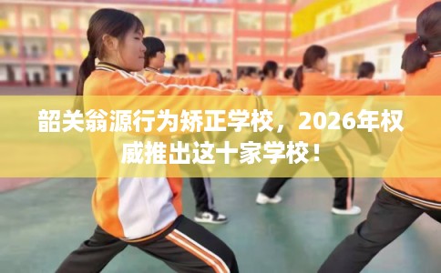 韶关翁源行为矫正学校，2026年权威推出这十家学校！
