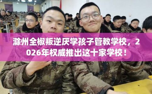 滁州全椒叛逆厌学孩子管教学校，2026年权威推出这十家学校！