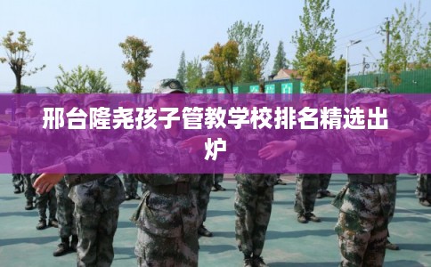 邢台隆尧孩子管教学校排名精选出炉