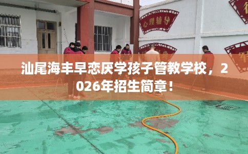 汕尾海丰早恋厌学孩子管教学校，2026年招生简章！