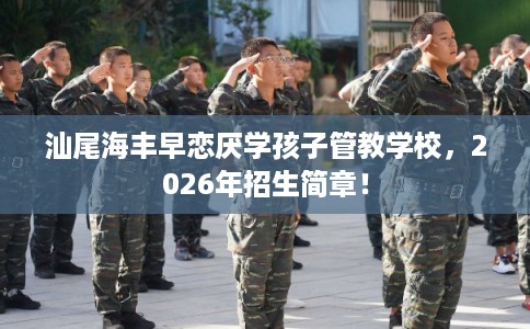汕尾海丰早恋厌学孩子管教学校，2026年招生简章！