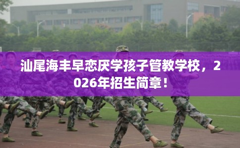 汕尾海丰早恋厌学孩子管教学校，2026年招生简章！