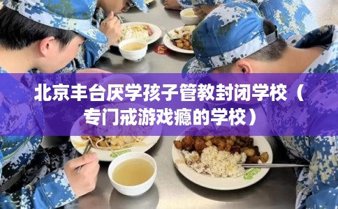 北京丰台厌学孩子管教封闭学校（专门戒游戏瘾的学校）