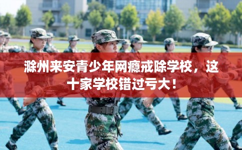 滁州来安青少年网瘾戒除学校，这十家学校错过亏大！