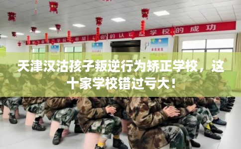 天津汉沽孩子叛逆行为矫正学校，这十家学校错过亏大！
