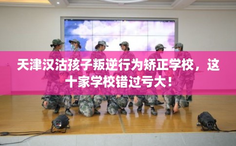 天津汉沽孩子叛逆行为矫正学校，这十家学校错过亏大！