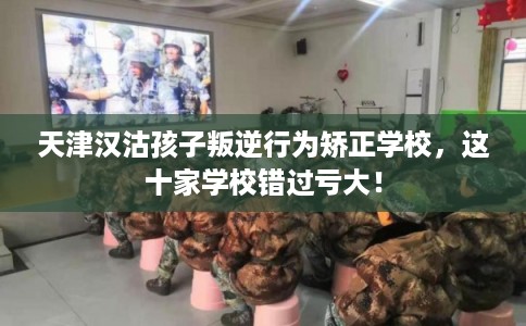 天津汉沽孩子叛逆行为矫正学校，这十家学校错过亏大！