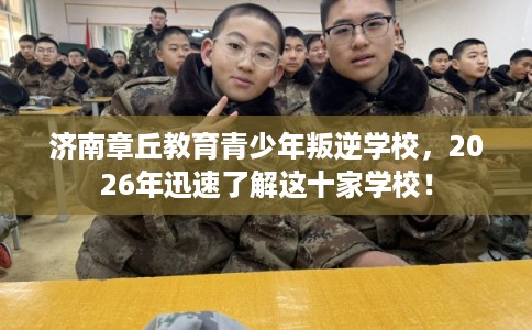济南章丘教育青少年叛逆学校，2026年迅速了解这十家学校！
