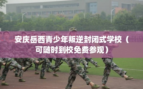 安庆岳西青少年叛逆封闭式学校（可随时到校免费参观）