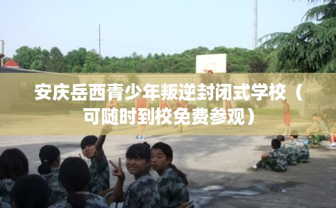 安庆岳西青少年叛逆封闭式学校（可随时到校免费参观）