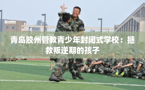 青岛胶州管教青少年封闭式学校：拯救叛逆期的孩子